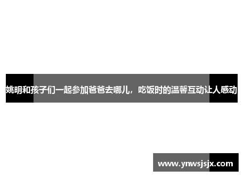 姚明和孩子们一起参加爸爸去哪儿，吃饭时的温馨互动让人感动